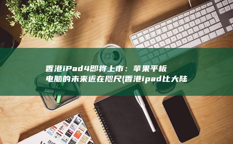 香港 iPad 4 即将上市：苹果平板电脑的未来近在咫尺 (香港ipad比大陆便宜多少)