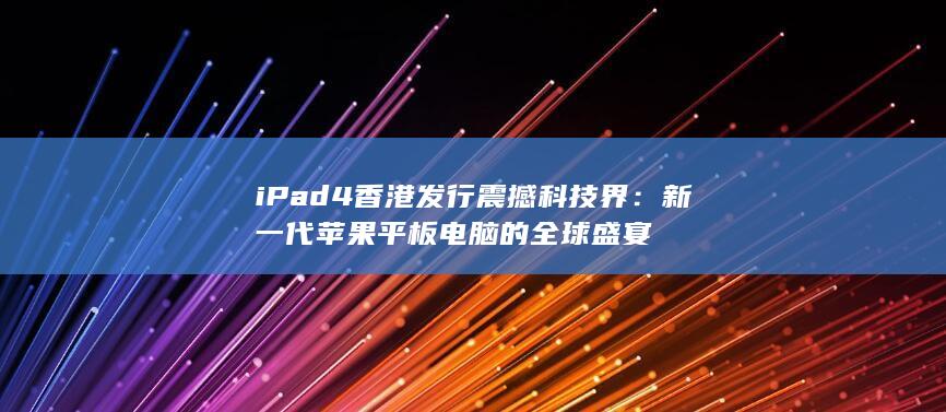 iPad 4 香港发行震撼科技界：新一代苹果平板电脑的全球盛宴